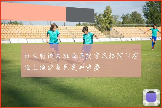 杜兰特谈文班亚马防守风格阿门在场上掩护角色更加重要