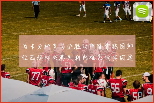 马卡分析皇马连胜助阿隆索稳固帅位西超杯决赛失利也难影响其前途