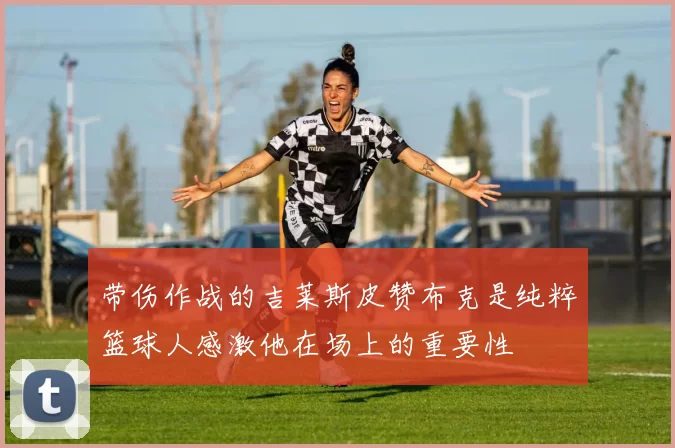 带伤作战的吉莱斯皮赞布克是纯粹篮球人感激他在场上的重要性