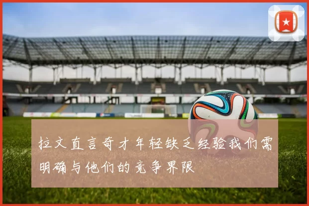 拉文直言奇才年轻缺乏经验我们需明确与他们的竞争界限